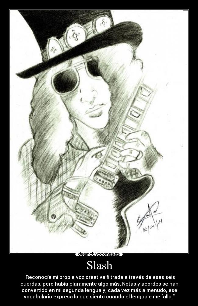 Slash - Reconocía mi propia voz creativa filtrada a través de esas seis
cuerdas, pero había claramente algo más. Notas y acordes se han
convertido en mi segunda lengua y, cada vez más a menudo, ese
vocabulario expresa lo que siento cuando el lenguaje me falla.