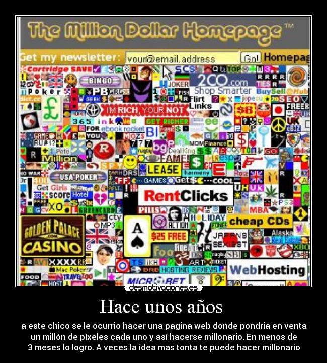 Hace unos años  - a este chico se le ocurrio hacer una pagina web donde pondria en venta
un millón de píxeles cada uno y así hacerse millonario. En menos de
3 meses lo logro. A veces la idea mas tonta te puede hacer millonario