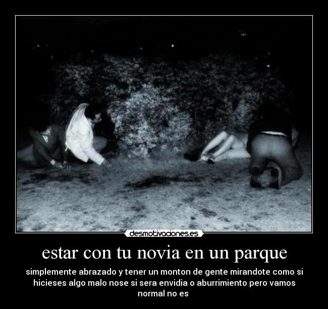 estar con tu novia en un parque - simplemente abrazado y tener un monton de gente mirandote como si
hicieses algo malo nose si sera envidia o aburrimiento pero vamos
normal no es