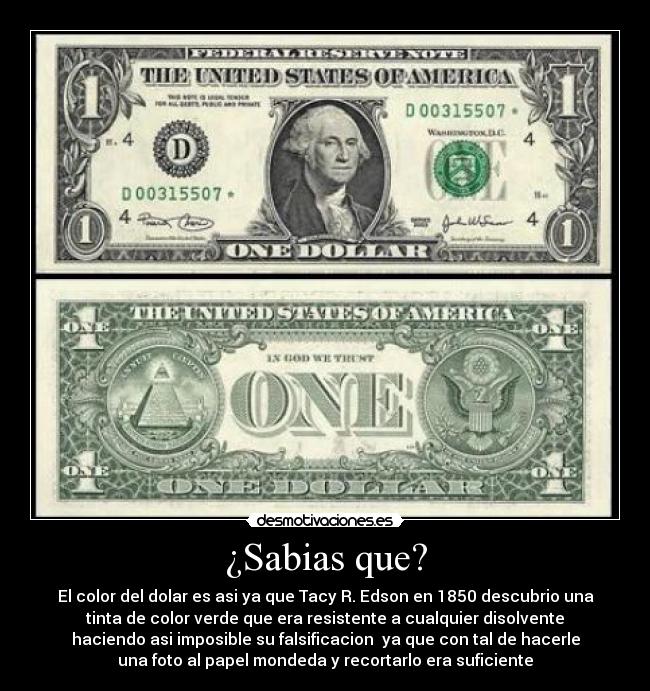 ¿Sabias que? - El color del dolar es asi ya que Tacy R. Edson en 1850 descubrio una
tinta de color verde que era resistente a cualquier disolvente
haciendo asi imposible su falsificacion ya que con tal de hacerle
una foto al papel mondeda y recortarlo era suficiente