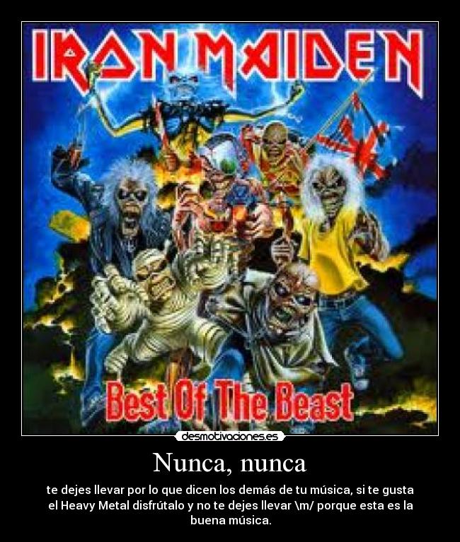 Nunca, nunca - te dejes llevar por lo que dicen los demás de tu música, si te gusta
el Heavy Metal disfrútalo y no te dejes llevar \m/ porque esta es la
buena música.