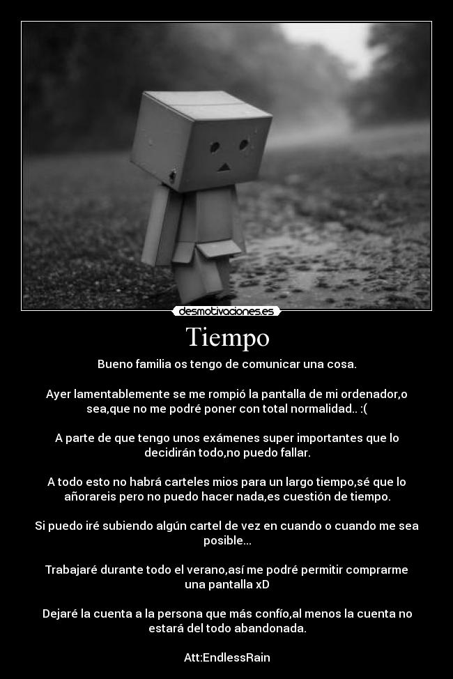 Tiempo - Bueno familia os tengo de comunicar una cosa.
Ayer lamentablemente se me rompió la pantalla de mi ordenador,o
sea,que no me podré poner con total normalidad.. :(
A parte de que tengo unos exámenes super importantes que lo
decidirán todo,no puedo fallar.
A todo esto no habrá carteles mios para un largo tiempo,sé que lo
añorareis pero no puedo hacer nada,es cuestión de tiempo.
Si puedo iré subiendo algún cartel de vez en cuando o cuando me sea
posible...
Trabajaré durante todo el verano,así me podré permitir comprarme
una pantalla xD
Dejaré la cuenta a la persona que más confío,al menos la cuenta no
estará del todo abandonada.
Att:EndlessRain