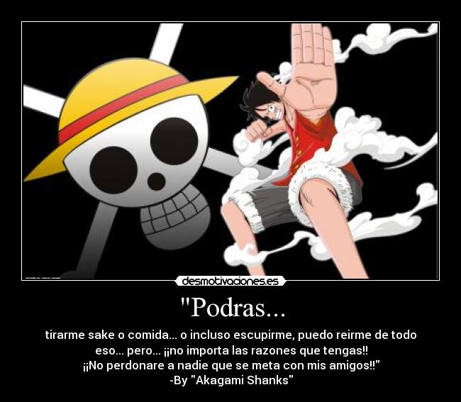Podras... - tirarme sake o comida... o incluso escupirme, puedo reirme de todo
eso... pero... ¡¡no importa las razones que tengas!!
¡¡No perdonare a nadie que se meta con mis amigos!!
-By Akagami Shanks