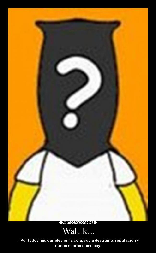 Walt-k... - ...Por todos mis carteles en la cola, voy a destruir tu reputación y
nunca sabrás quien soy.