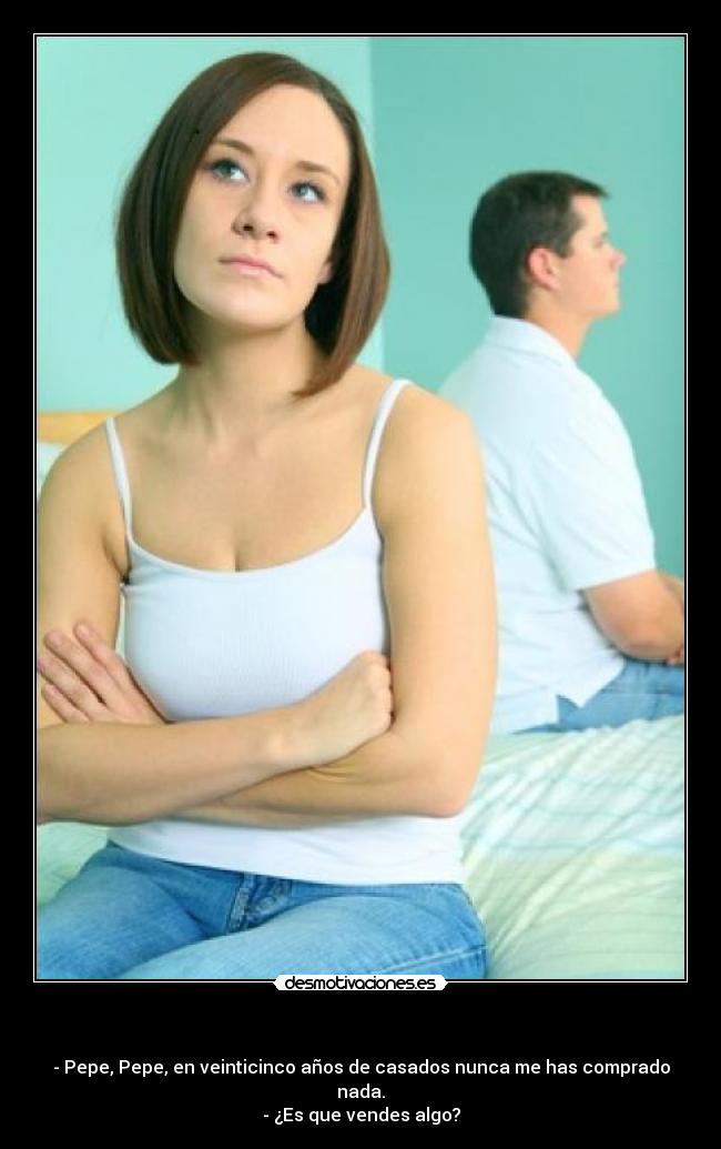 - - Pepe, Pepe, en veinticinco años de casados nunca me has comprado nada.
- ¿Es que vendes algo?