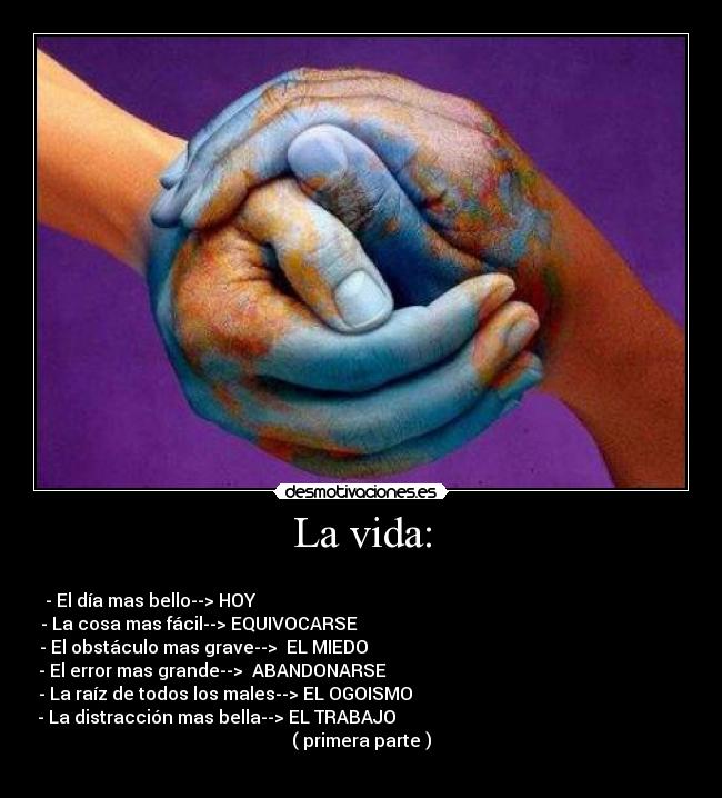La vida: - 
- El día mas bello--> HOY                                                                                               
- La cosa mas fácil--> EQUIVOCARSE                                                                         
- El obstáculo mas grave-->  EL MIEDO                                                                       
- El error mas grande-->  ABANDONARSE                                                                   
- La raíz de todos los males--> EL OGOISMO                                                             
- La distracción mas bella--> EL TRABAJO                                                                 
( primera parte )
