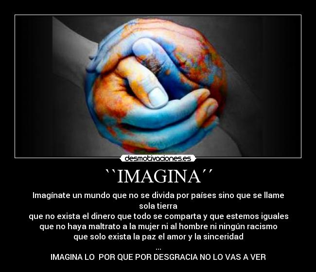 ``IMAGINA´´ - Imagínate un mundo que no se divida por países sino que se llame sola tierra
que no exista el dinero que todo se comparta y que estemos iguales
que no haya maltrato a la mujer ni al hombre ni ningún racismo
que solo exista la paz el amor y la sinceridad
...
IMAGINA LO POR QUE POR DESGRACIA NO LO VAS A VER