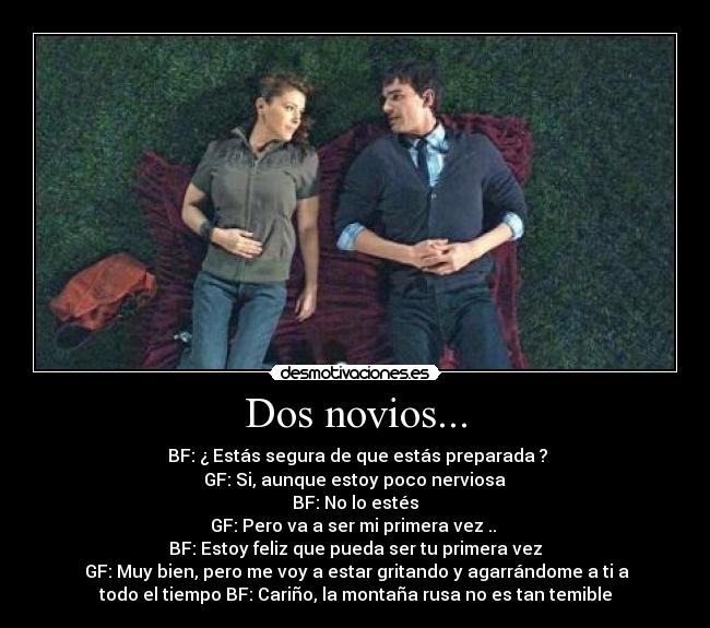 Dos novios... - BF: ¿ Estás segura de que estás preparada ?
GF: Si, aunque estoy poco nerviosa
BF: No lo estés
GF: Pero va a ser mi primera vez ..
BF: Estoy feliz que pueda ser tu primera vez
GF: Muy bien, pero me voy a estar gritando y agarrándome a ti a
todo el tiempo BF: Cariño, la montaña rusa no es tan temible