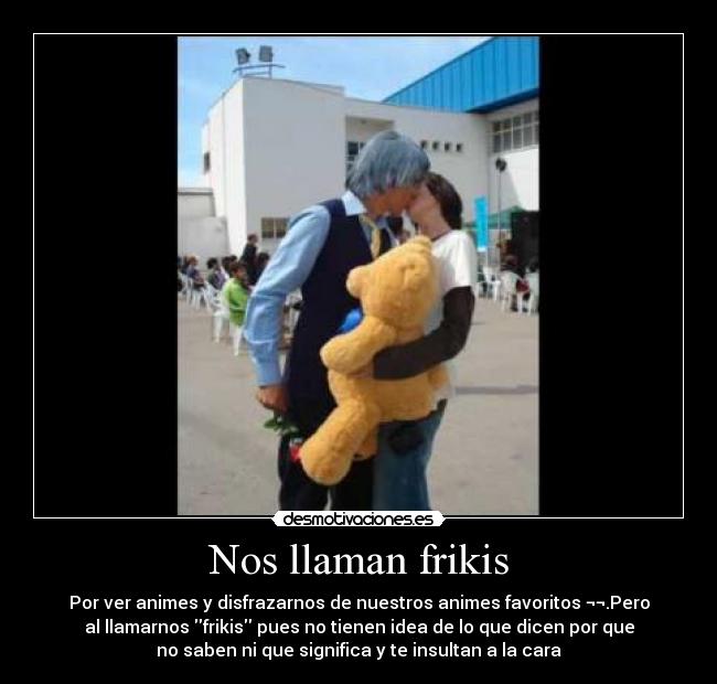 Nos llaman frikis - Por ver animes y disfrazarnos de nuestros animes favoritos ¬¬.Pero
al llamarnos frikis pues no tienen idea de lo que dicen por que
no saben ni que significa y te insultan a la cara