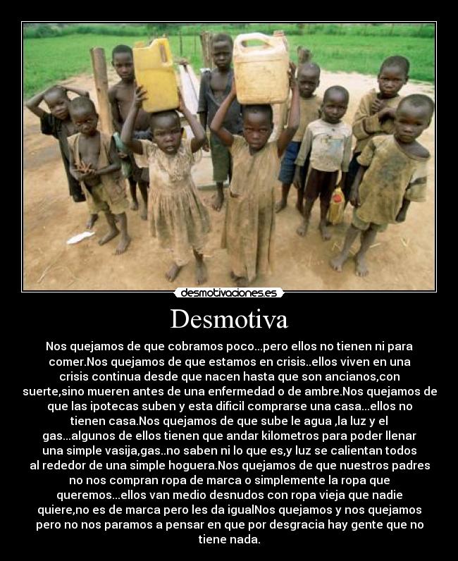 Desmotiva - Nos quejamos de que cobramos poco...pero ellos no tienen ni para
comer.Nos quejamos de que estamos en crisis..ellos viven en una
crisis continua desde que nacen hasta que son ancianos,con
suerte,sino mueren antes de una enfermedad o de ambre.Nos quejamos de
que las ipotecas suben y esta dificil comprarse una casa...ellos no
tienen casa.Nos quejamos de que sube le agua ,la luz y el
gas...algunos de ellos tienen que andar kilometros para poder llenar
una simple vasija,gas..no saben ni lo que es,y luz se calientan todos
al rededor de una simple hoguera.Nos quejamos de que nuestros padres
no nos compran ropa de marca o simplemente la ropa que
queremos...ellos van medio desnudos con ropa vieja que nadie
quiere,no es de marca pero les da igualNos quejamos y nos quejamos
pero no nos paramos a pensar en que por desgracia hay gente que no
tiene nada.