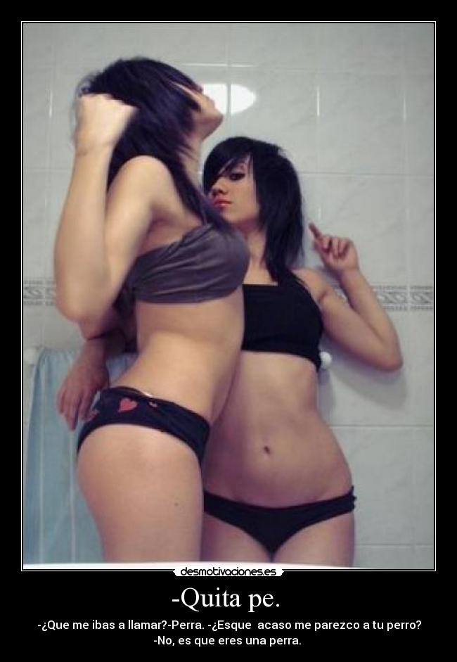 -Quita pe.  - -¿Que me ibas a llamar?-Perra. -¿Esque  acaso me parezco a tu perro?
-No, es que eres una perra. 