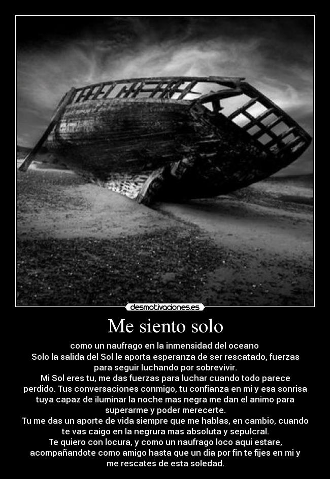 Me siento solo - como un naufrago en la inmensidad del oceano 
Solo la salida del Sol le aporta esperanza de ser rescatado, fuerzas
para seguir luchando por sobrevivir.
Mi Sol eres tu, me das fuerzas para luchar cuando todo parece
perdido. Tus conversaciones conmigo, tu confianza en mi y esa sonrisa
tuya capaz de iluminar la noche mas negra me dan el animo para
superarme y poder merecerte.
Tu me das un aporte de vida siempre que me hablas, en cambio, cuando
te vas caigo en la negrura mas absoluta y sepulcral.
Te quiero con locura, y como un naufrago loco aqui estare,
acompañandote como amigo hasta que un dia por fin te fijes en mi y
me rescates de esta soledad.