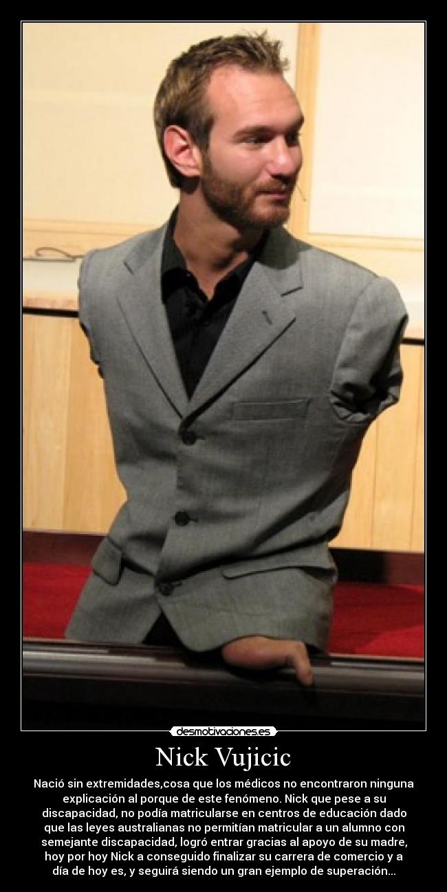 Nick Vujicic - Nació sin extremidades,cosa que los médicos no encontraron ninguna
explicación al porque de este fenómeno. Nick que pese a su
discapacidad, no podía matricularse en centros de educación dado
que las leyes australianas no permitían matricular a un alumno con
semejante discapacidad, logró entrar gracias al apoyo de su madre,
hoy por hoy Nick a conseguido finalizar su carrera de comercio y a
día de hoy es, y seguirá siendo un gran ejemplo de superación...