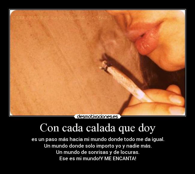 Con cada calada que doy - es un paso más hacia mi mundo donde todo me da igual.
Un mundo donde solo importo yo y nadie más.
Un mundo de sonrisas y de locuras.
Ese es mi mundo!Y ME ENCANTA!