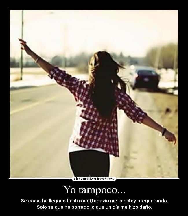 Yo tampoco... - Se como he llegado hasta aquí,todavía me lo estoy preguntando.
Solo se que he borrado lo que un día me hizo daño.