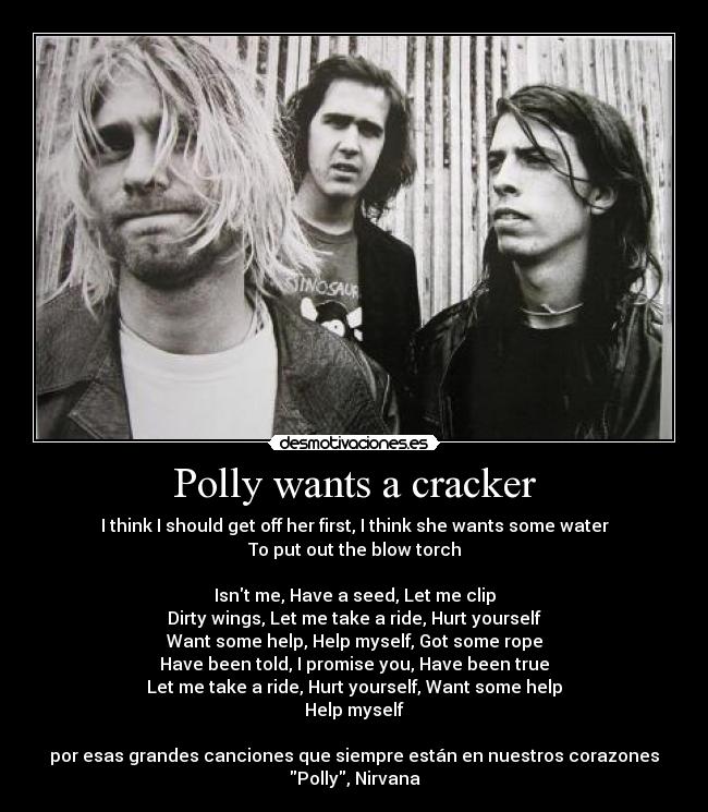 Polly wants a cracker - I think I should get off her first, I think she wants some water
To put out the blow torch

Isnt me, Have a seed, Let me clip
Dirty wings, Let me take a ride, Hurt yourself
Want some help, Help myself, Got some rope
Have been told, I promise you, Have been true
Let me take a ride, Hurt yourself, Want some help
Help myself

por esas grandes canciones que siempre están en nuestros corazones
Polly, Nirvana