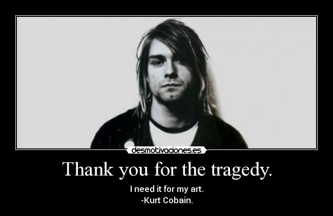 Thank you for the tragedy. - I need it for my art.
-Kurt Cobain.