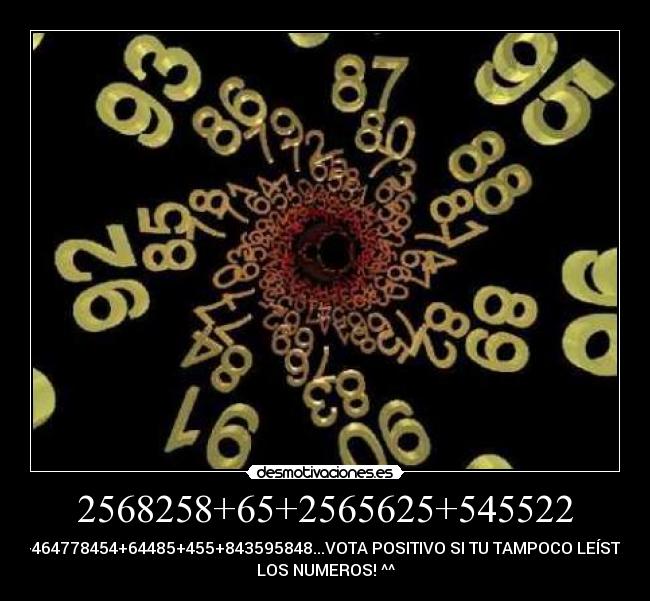 2568258+65+2565625+545522 - +464778454+64485+455+843595848...VOTA POSITIVO SI TU TAMPOCO LEÍSTE
LOS NUMEROS! ^^