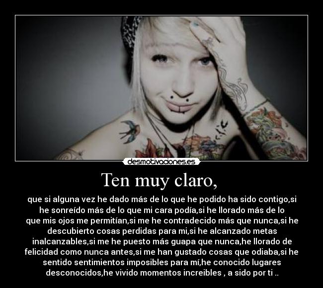 Ten muy claro, - que si alguna vez he dado más de lo que he podido ha sido contigo,si
he sonreído más de lo que mi cara podía,si he llorado más de lo
que mis ojos me permitían,si me he contradecido más que nunca,si he
descubierto cosas perdidas para mi,si he alcanzado metas
inalcanzables,si me he puesto más guapa que nunca,he llorado de
felicidad como nunca antes,si me han gustado cosas que odiaba,si he
sentido sentimientos imposibles para mí,he conocido lugares
desconocidos,he vivido momentos increibles , a sido por ti ..
