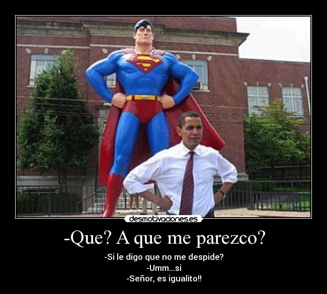 -Que? A que me parezco? - -Si le digo que no me despide?
-Umm...si
-Señor, es igualito!!