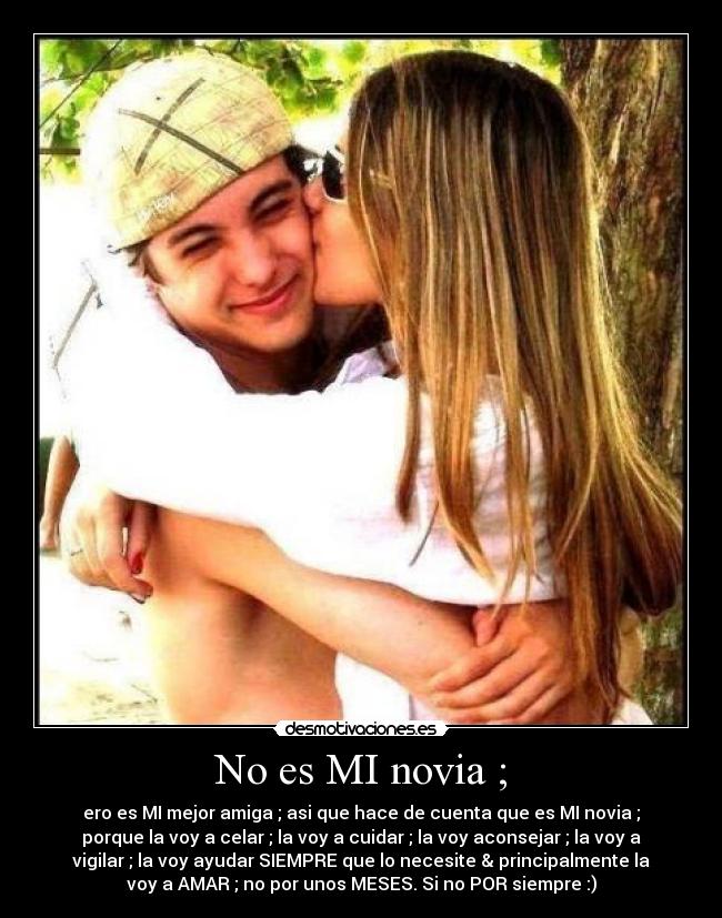 No es MI novia ; - ero es MI mejor amiga ; asi que hace de cuenta que es MI novia ;
porque la voy a celar ; la voy a cuidar ; la voy aconsejar ; la voy a
vigilar ; la voy ayudar SIEMPRE que lo necesite & principalmente la
voy a AMAR ; no por unos MESES. Si no POR siempre :)