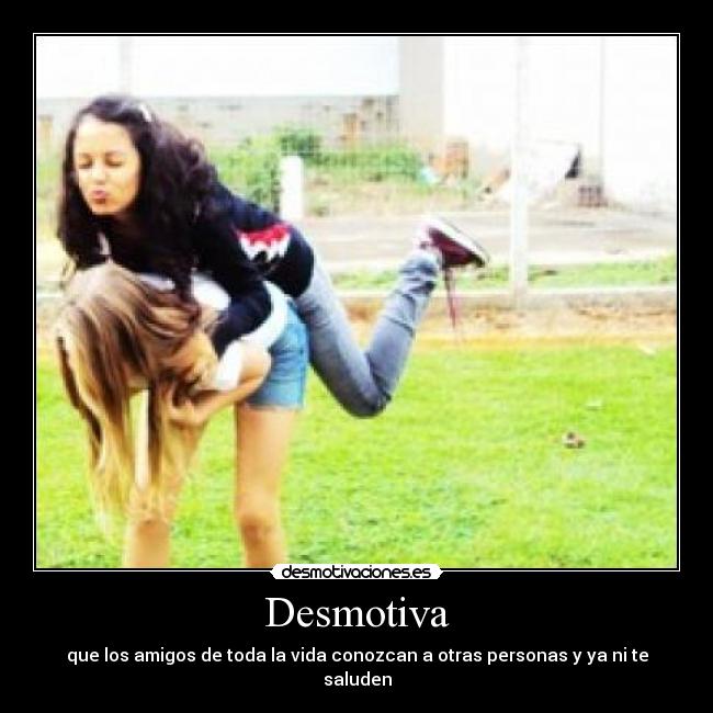 Desmotiva - que los amigos de toda la vida conozcan a otras personas y ya ni te saluden