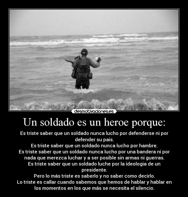 Un soldado es un heroe porque: - Es triste saber que un soldado nunca lucho por defenderse ni por
defender su pais.
Es triste saber que un soldado nunca lucho por hambre.
Es triste saber que un soldado nunca lucho por una bandera ni por
nada que merezca luchar y a ser posible sin armas ni guerras.
Es triste saber que un soldado luche por la ideologia de un
presidente.
Pero lo más triste es saberlo y no saber como decirlo.
Lo triste es callar cuando sabemos que hemos de hablar y hablar en
los momentos en los que más se necesita el silencio.