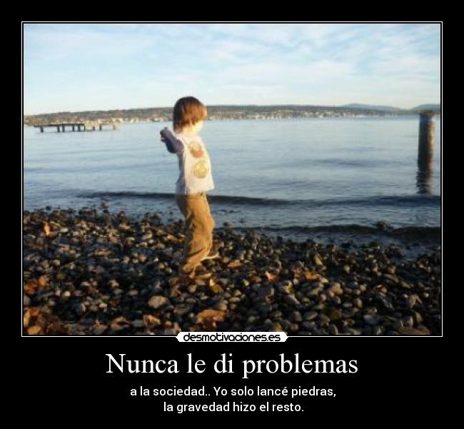 Nunca le di problemas - a la sociedad.. Yo solo lancé piedras,
la gravedad hizo el resto.