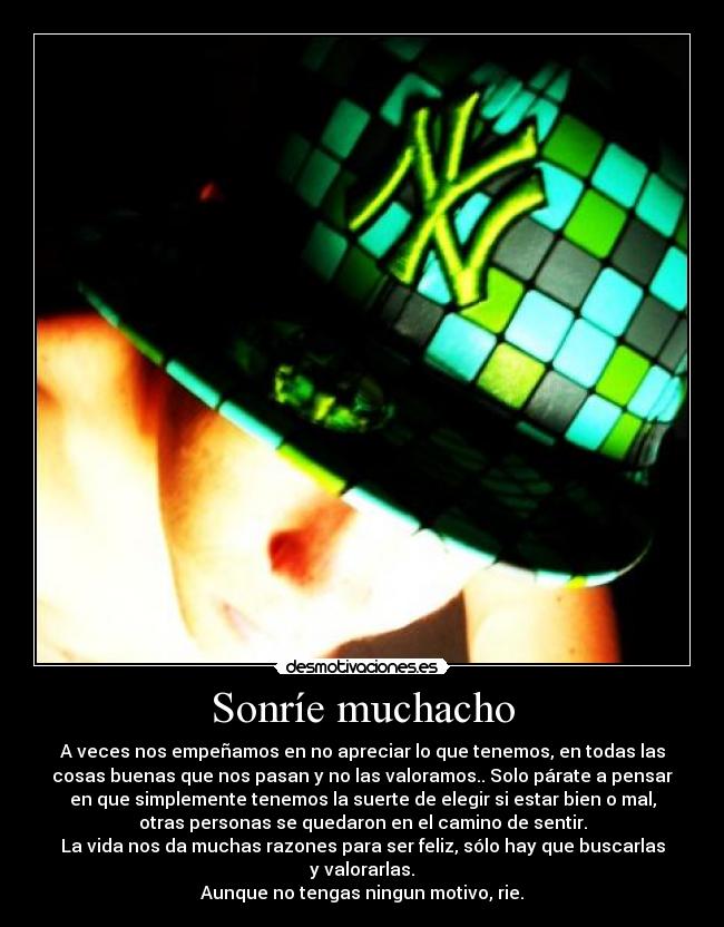 Sonríe muchacho - A veces nos empeñamos en no apreciar lo que tenemos, en todas las
cosas buenas que nos pasan y no las valoramos.. Solo párate a pensar
en que simplemente tenemos la suerte de elegir si estar bien o mal,
otras personas se quedaron en el camino de sentir.
La vida nos da muchas razones para ser feliz, sólo hay que buscarlas
y valorarlas.
Aunque no tengas ningun motivo, rie.