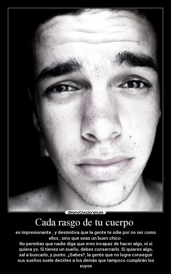Cada rasgo de tu cuerpo - es impresionante , y desmotiva que la gente te odie por no ser como
ellos , sino que seas un buen chico .
No permitas que nadie diga que eres incapaz de hacer algo, ni si
quiera yo. Si tienes un sueño, debes conservarlo. Si quieres algo,
sal a buscarlo, y punto. ¿Sabes?, la gente que no logra conseguir
sus sueños suele decirles a los demás que tampoco cumplirán los
suyos