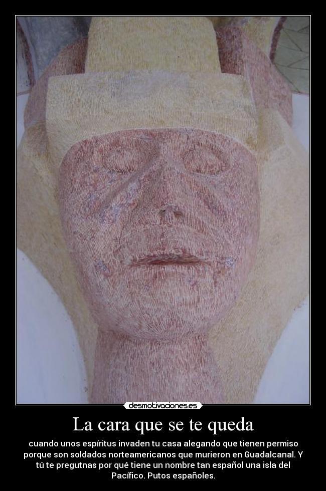 La cara que se te queda - cuando unos espíritus invaden tu casa alegando que tienen permiso
porque son soldados norteamericanos que murieron en Guadalcanal. Y
tú te pregutnas por qué tiene un nombre tan español una isla del
Pacífico. Putos españoles.