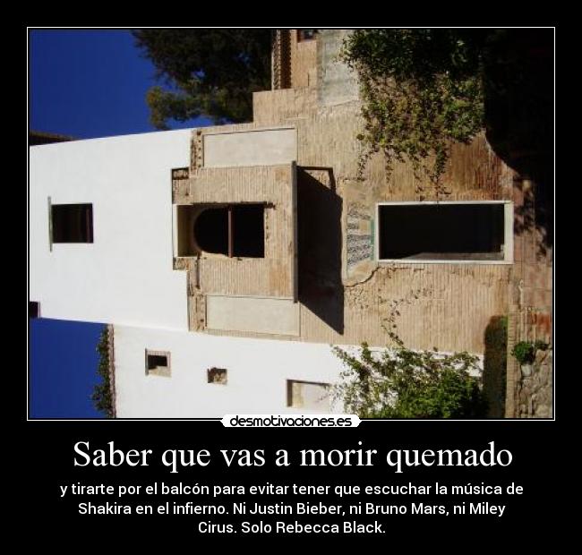 Saber que vas a morir quemado - y tirarte por el balcón para evitar tener que escuchar la música de
Shakira en el infierno. Ni Justin Bieber, ni Bruno Mars, ni Miley
Cirus. Solo Rebecca Black.
