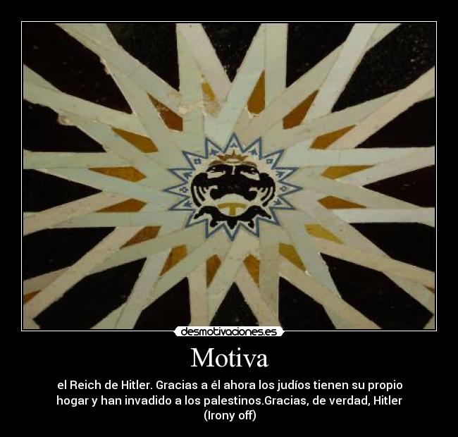Motiva - el Reich de Hitler. Gracias a él ahora los judíos tienen su propio
hogar y han invadido a los palestinos.Gracias, de verdad, Hitler
(Irony off)