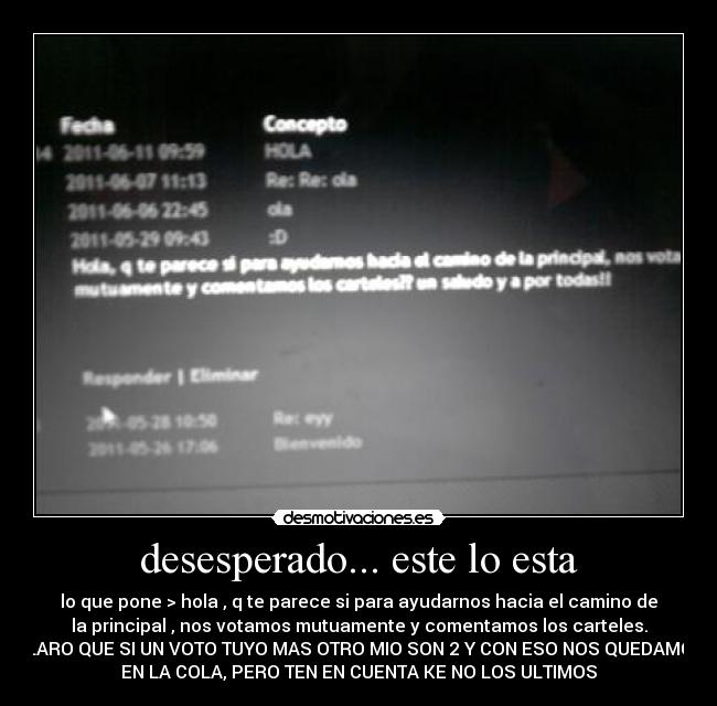 desesperado... este lo esta - lo que pone > hola , q te parece si para ayudarnos hacia el camino de
la principal , nos votamos mutuamente y comentamos los carteles.
CLARO QUE SI UN VOTO TUYO MAS OTRO MIO SON 2 Y CON ESO NOS QUEDAMOS
EN LA COLA, PERO TEN EN CUENTA KE NO LOS ULTIMOS
