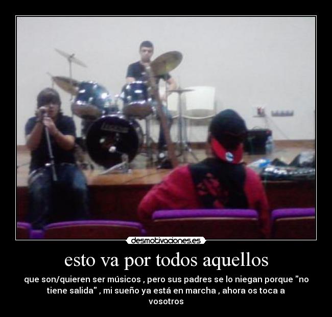 esto va por todos aquellos - que son/quieren ser músicos , pero sus padres se lo niegan porque no
tiene salida , mi sueño ya está en marcha , ahora os toca a
vosotros