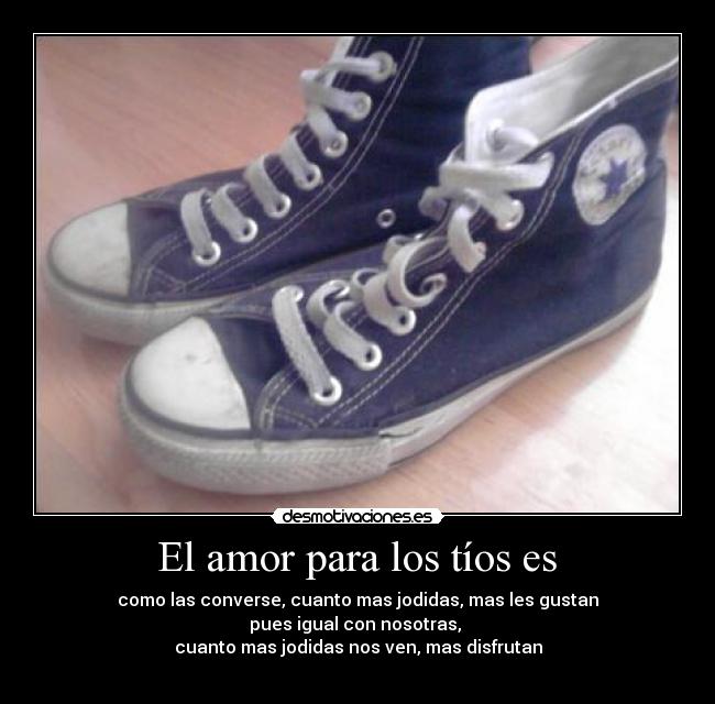 El amor para los tíos es - como las converse, cuanto mas jodidas, mas les gustan
pues igual con nosotras,
cuanto mas jodidas nos ven, mas disfrutan