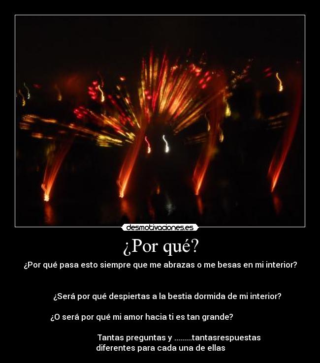 ¿Por qué? - ¿Por qué pasa esto siempre que me abrazas o me besas en mi interior?
¿Será por qué despiertas a la bestia dormida de mi interior?
¿O será por qué mi amor hacia ti es tan grande?
Tantas preguntas y .........tantasrespuestas
diferentes para cada una de ellas