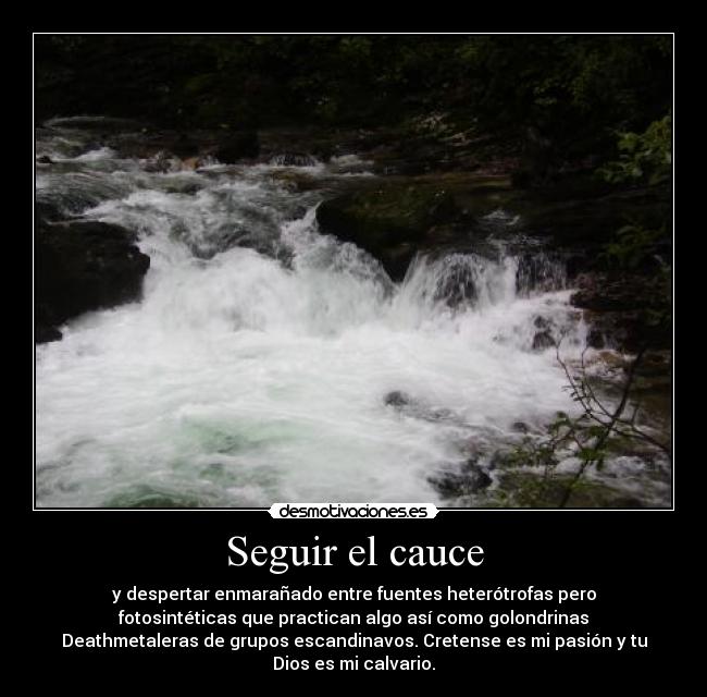 Seguir el cauce - y despertar enmarañado entre fuentes heterótrofas pero
fotosintéticas que practican algo así como golondrinas
Deathmetaleras de grupos escandinavos. Cretense es mi pasión y tu
Dios es mi calvario.