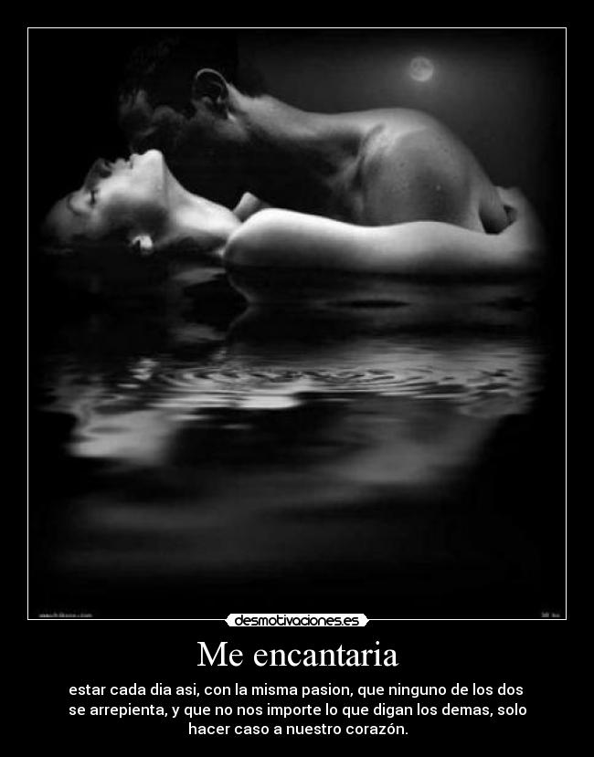 Me encantaria - estar cada dia asi, con la misma pasion, que ninguno de los dos 
se arrepienta, y que no nos importe lo que digan los demas, solo
hacer caso a nuestro corazón.