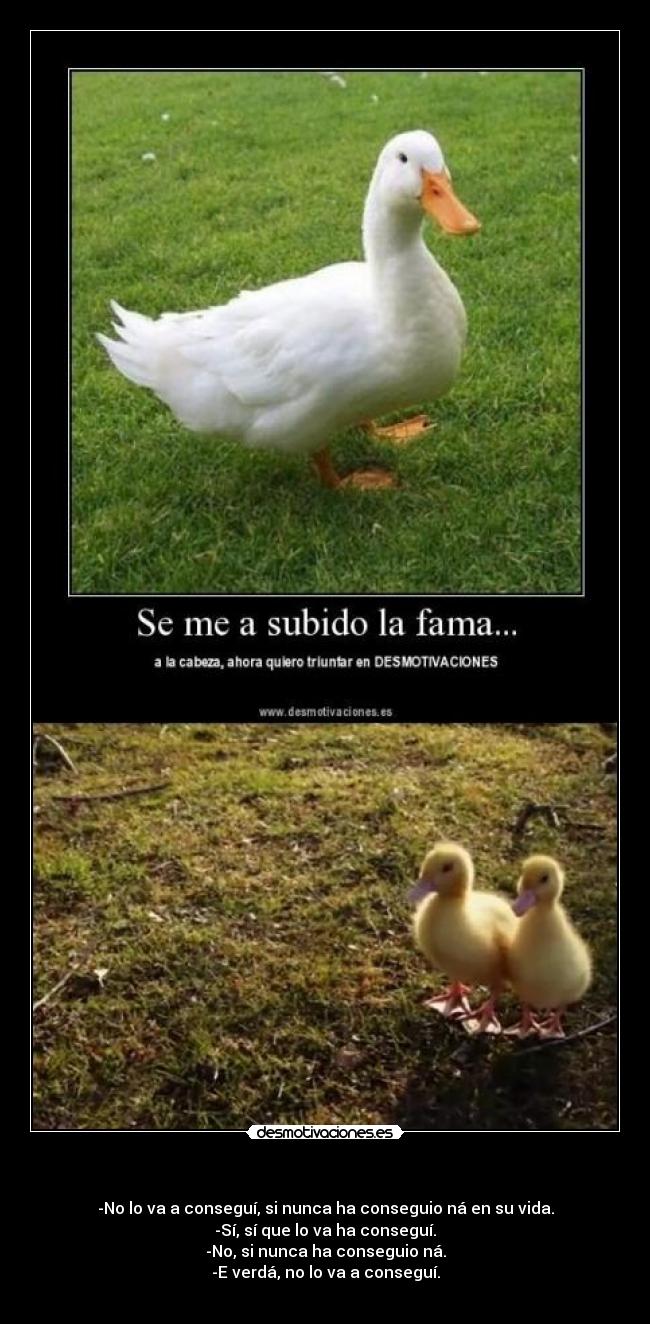   - -No lo va a conseguí, si nunca ha conseguio ná en su vida.
-Sí, sí que lo va ha conseguí.
-No, si nunca ha conseguio ná.
-E verdá, no lo va a conseguí.
