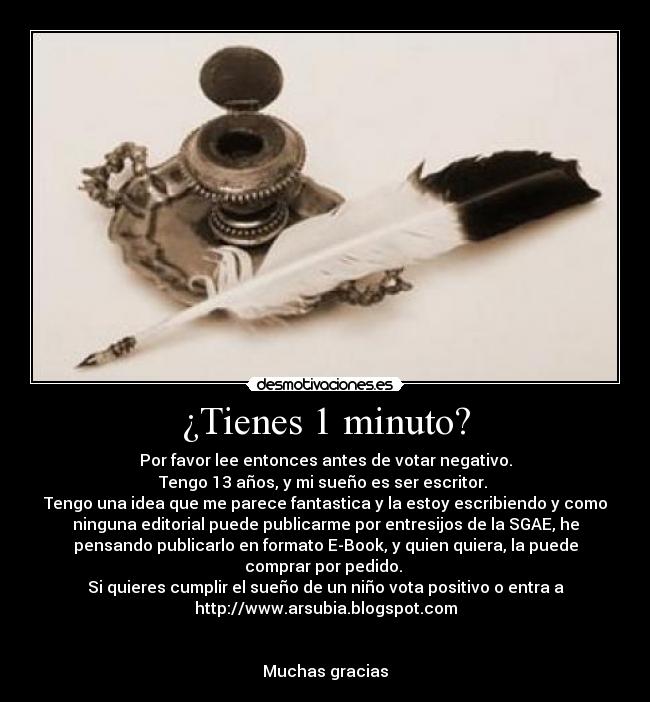 ¿Tienes 1 minuto? - Por favor lee entonces antes de votar negativo.
Tengo 13 años, y mi sueño es ser escritor. 
Tengo una idea que me parece fantastica y la estoy escribiendo y como
ninguna editorial puede publicarme por entresijos de la SGAE, he
pensando publicarlo en formato E-Book, y quien quiera, la puede
comprar por pedido. 
Si quieres cumplir el sueño de un niño vota positivo o entra a
http://www.arsubia.blogspot.com


Muchas gracias