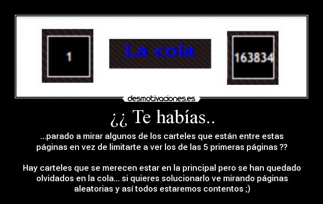 ¿¿ Te habías.. - ...parado a mirar algunos de los carteles que están entre estas
páginas en vez de limitarte a ver los de las 5 primeras páginas ??
Hay carteles que se merecen estar en la principal pero se han quedado
olvidados en la cola... si quieres solucionarlo ve mirando páginas
aleatorias y así todos estaremos contentos ;)