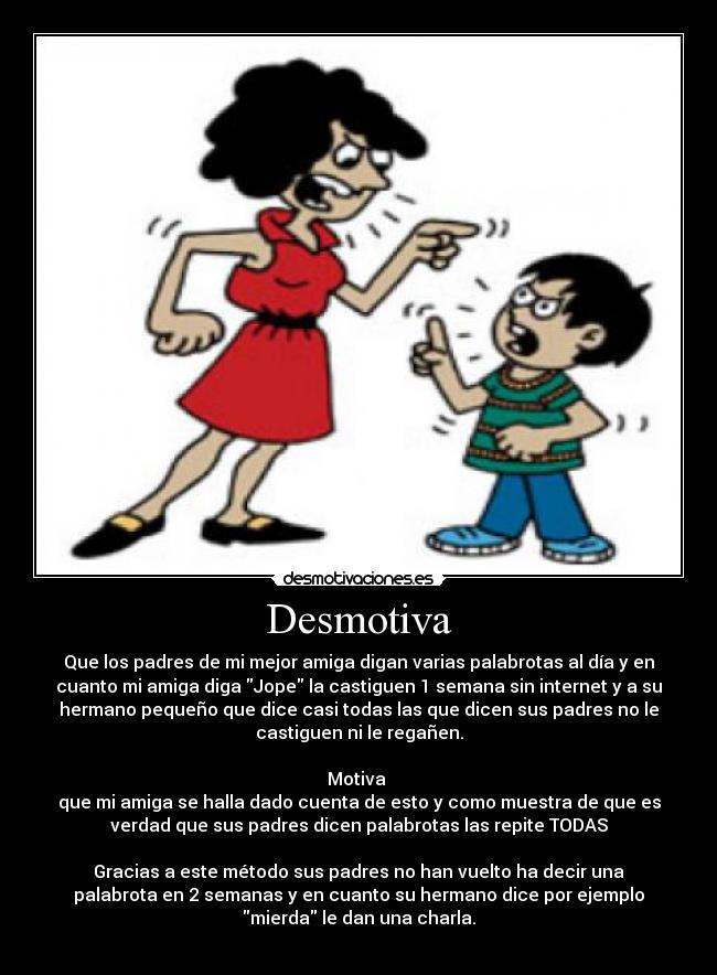 Desmotiva - Que los padres de mi mejor amiga digan varias palabrotas al día y en
cuanto mi amiga diga Jope la castiguen 1 semana sin internet y a su
hermano pequeño que dice casi todas las que dicen sus padres no le
castiguen ni le regañen.
Motiva
que mi amiga se halla dado cuenta de esto y como muestra de que es
verdad que sus padres dicen palabrotas las repite TODAS
Gracias a este método sus padres no han vuelto ha decir una
palabrota en 2 semanas y en cuanto su hermano dice por ejemplo
mierda le dan una charla.