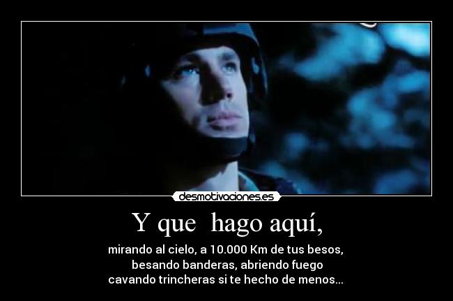 Y que  hago aquí, - mirando al cielo, a 10.000 Km de tus besos, 
besando banderas, abriendo fuego
cavando trincheras si te hecho de menos... 