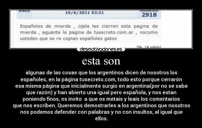 esta son - algunas de las cosas que los argentinos dicen de nosotros los
españoles, en la página tusecreto.com, todo esto porque cerrarón
esa misma página que inicialmente surgio en argentina(por no se sabe
que razón) y han abierto una igual pero española, y nos estan
poniendo finos, os invito a que os metais y leais los comentarios
que nos escriben. Queremos demostrarles a los argentinos que nosotros
nos podemos defender con palabras y no con insultos, al igual que
ellos.