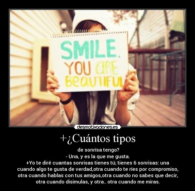 +¿Cuántos tipos -  de sonrísa tengo?
- Una, y es la que me gusta.
+Yo te diré cuantas sonrisas tienes tú; tienes 6 sonrisas: una
cuando algo te gusta de verdad,otra cuando te ríes por compromiso,
otra cuando hablas con tus amigos,otra cuando no sabes que decir,
otra cuando disimulas, y otra.. otra cuando me miras.