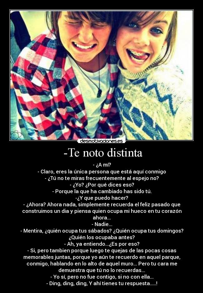 -Te noto distinta - - ¿A mí?
- Claro, eres la única persona que está aquí conmigo
- ¿Tú no te miras frecuentemente al espejo no?
- ¿Yo? ¿Por qué dices eso?
- Porque la que ha cambiado has sido tú.
-¿Y que puedo hacer?
- ¿Ahora? Ahora nada, simplemente recuerda el feliz pasado que
construimos un dia y piensa quien ocupa mi hueco en tu corazón
ahora...
- Nadie...
- Mentira, ¿quién ocupa tus sábados? ¿Quién ocupa tus domingos?
¿Quién los ocupaba antes?
- Ah, ya entiendo...¿Es por eso?
- Si, pero tambien porque luego te quejas de las pocas cosas
memorables juntas, porque yo aún te recuerdo en aquel parque,
conmigo, hablando en lo alto de aquel muro... Pero tu cara me
demuestra que tú no lo recuerdas...
- Yo sí, pero no fue contigo, si no con ella...
- Ding, ding, ding, Y ahí tienes tu respuesta.....!