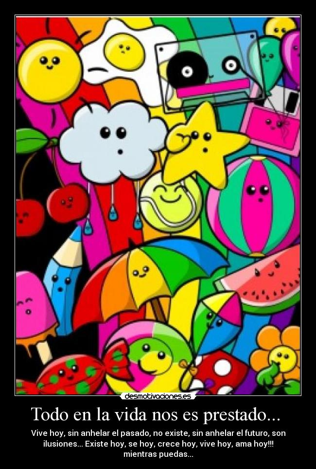 Todo en la vida nos es prestado... - Vive hoy, sin anhelar el pasado, no existe, sin anhelar el futuro, son
ilusiones... Existe hoy, se hoy, crece hoy, vive hoy, ama hoy!!!
mientras puedas...