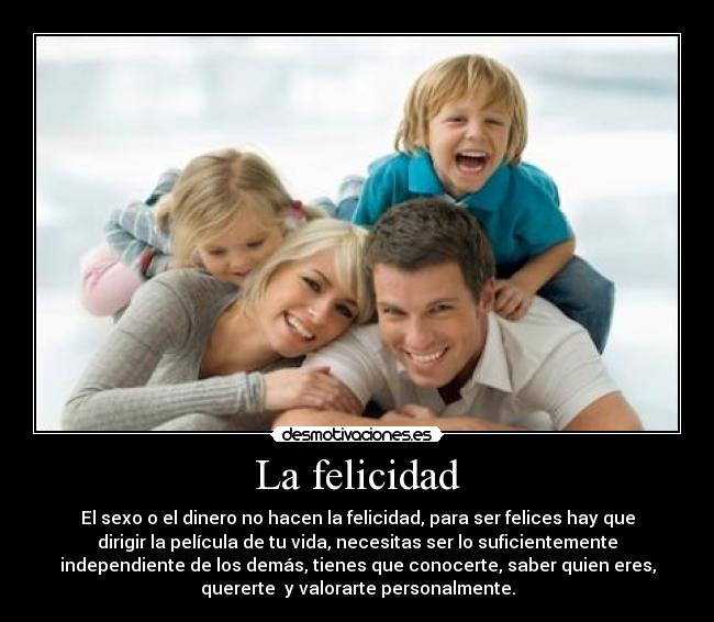 La felicidad - El sexo o el dinero no hacen la felicidad, para ser felices hay que
dirigir la película de tu vida, necesitas ser lo suficientemente
independiente de los demás, tienes que conocerte, saber quien eres,
quererte  y valorarte personalmente.