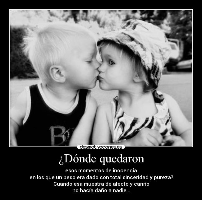 ¿Dónde quedaron - esos momentos de inocencia
en los que un beso era dado con total sinceridad y pureza?
Cuando esa muestra de afecto y cariño
no hacía daño a nadie...